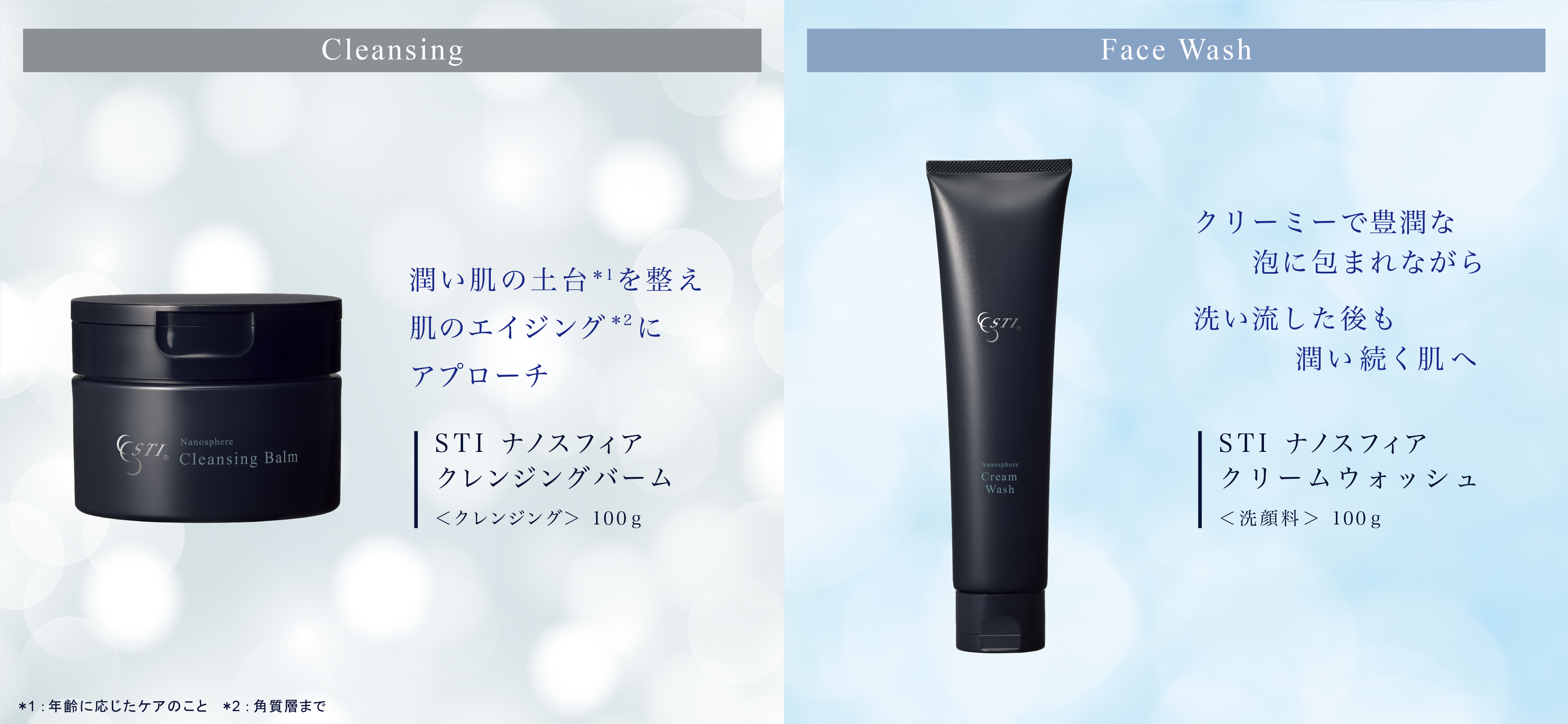 Cleansing Nanosphere Cleansing Balm 潤い肌の土台*を繋え 肌のエイジング*2にアプローチ STI ナノスフィア クレンジングバーム ＜クレンジング＞ 100g *1：年齢に応じたケアのこと*2：角質層まで Face Wash クリーミーで豊潤な 泡に包まれながら 洗い流した後も 潤い続く肌へ Cream Wash STI ナノスフィア クリームウォッシュ＜洗顔料＞ 100g