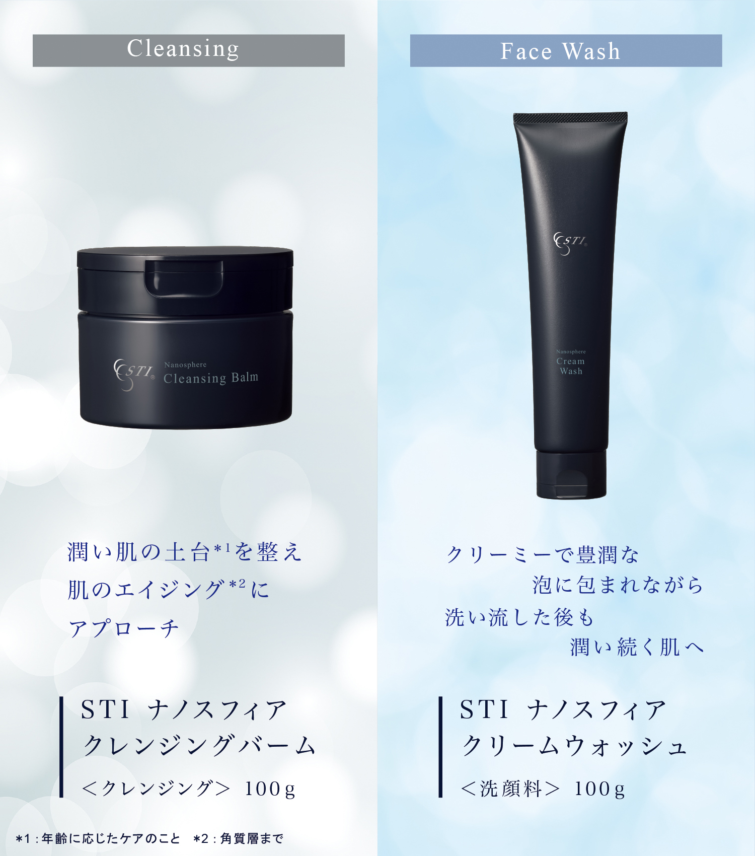 Cleansing Nanosphere Cleansing Balm 潤い肌の土台*を繋え 肌のエイジング*2にアプローチ STI ナノスフィア クレンジングバーム ＜クレンジング＞ 100g *1：年齢に応じたケアのこと*2：角質層まで Face Wash クリーミーで豊潤な 泡に包まれながら 洗い流した後も 潤い続く肌へ Cream Wash STI ナノスフィア クリームウォッシュ＜洗顔料＞ 100g